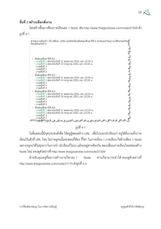 28
การใชบล็อก(Blog) ในการจัดการเรียนรู ครูพูนศักดิ์สักกทัตติยกุล
 
ขั้นที่ 2 สรางบล็อกสั่งงาน
โดยสรางขึ้นมาเพียงภาคเรียนละ 1 Node เชน http://www.thaigoodview.com/node/21509 ดัง
รูปที่ 4-1
รูปที่ 4-1
ในขั้นตอนนี้มีจุดประสงคเพื่อ ใหครูผูสอนสราง URL เพื่อไปบอกนักเรียนวา ครูไดสั่งงานทั้งภาค
เรียนไวแลวที่ URL ไหน ไมวาครูคนนั้นจะสอนกี่หอง กี่วิชา ในภาคเรียน 1 ภาคเรียน ก็สรางเพียง 1 Node
เพราะครูจะไดไมยุงยากในการจํา นักเรียนก็ไมงง แมจะอยูตางหองกัน พอเปลี่ยนภาคเรียนใหมคอยสราง
Node ใหม ลองดูตัวอยางที่ http://www.thaigoodview.com/node/21509
สําหรับคุณครูที่อยากสรางรายวิชาละ 1 Node ทานก็สามารถทําได ลองดูตัวอยางที่
http://www.thaigoodview.com/node/21175 ดังรูปที่ 4-2
 
