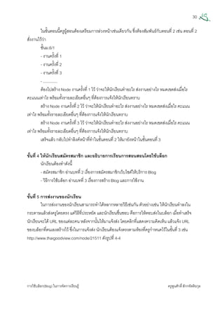 30
การใชบล็อก(Blog) ในการจัดการเรียนรู ครูพูนศักดิ์สักกทัตติยกุล
 
ในขั้นตอนนี้ครูผูสอนตองเตรียมการลวงหนาเชนเดียวกัน ซึ่งตองสัมพันธกับตอนที่ 2 เชน ตอนที่ 2
สั่งงานไววา
ชั้นม.6/1
- งานครั้งที่ 1
- งานครั้งที่ 2
- งานครั้งที่ 3
- .............
ตองไปสราง Node งานครั้งที่ 1 ไว วาจะใหนักเรียนทําอะไร สงงานอยางไร หมดเขตสงเมื่อไร
คะแนนเทาไร พรอมทั้งรายละเอียดอื่นๆ ที่ตองการแจงใหนักเรียนทราบ
สราง Node งานครั้งที่ 2 ไว วาจะใหนักเรียนทําอะไร สงงานอยางไร หมดเขตสงเมื่อไร คะแนน
เทาไร พรอมทั้งรายละเอียดอื่นๆ ที่ตองการแจงใหนักเรียนทราบ
สราง Node งานครั้งที่ 3 ไว วาจะใหนักเรียนทําอะไร สงงานอยางไร หมดเขตสงเมื่อไร คะแนน
เทาไร พรอมทั้งรายละเอียดอื่นๆ ที่ตองการแจงใหนักเรียนทราบ
เสร็จแลว กลับไปทําลิงคหนาที่ทําในขั้นตอนที่ 2 ใหมายังหนาในขั้นตอนที่ 3
ขั้นที่ 4 ใหนักเรียนสมัครสมาชิก และอธิบายการเรียนการสอนสอนโดยใชบล็อก
นักเรียนตองทําดังนี้
- สมัครสมาชิก อานบทที่ 2 เรื่องการสมัครสมาชิกเว็บไซตใหบริการ Blog
- วิธีการใชบล็อก อานบทที่ 3 เรื่องการสราง Blog และการใชงาน
ขั้นที่ 5 การสงงานของนักเรียน
ในการสงงานของนักเรียนสามารถทําไดหลากหลายวิธีเชนกัน ตัวอยางเชน ใหนักเรียนทําลงใน
กระดาษแลวสงครูโดยตรง แตวิธีที่ประหยัด และนักเรียนชื่นชอบ คือการใหตอบสงในบล็อก เมื่อทําเสร็จ
นักเรียนจะได URL ของแตละคน หลังจากนั้นใหมาแจงสง โดยคลิกที่แสดงความคิดเห็น แลวแจง URL
ของบล็อกที่ตนเองสรางไว ซึ่งในการแจงสง นักเรียนตองแจงตรงตามหองที่ครูกําหนดไวในขั้นที่ 3 เชน
http://www.thaigoodview.com/node/21511 ดังรูปที่ 4-4
 