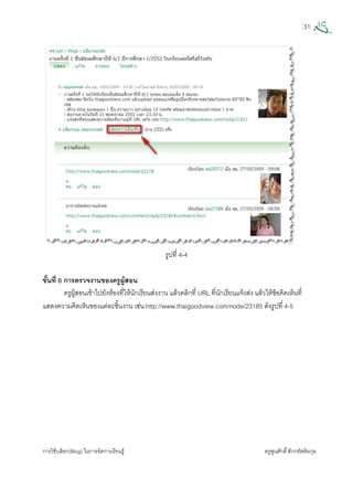 31
การใชบล็อก(Blog) ในการจัดการเรียนรู ครูพูนศักดิ์สักกทัตติยกุล
 
รูปที่ 4-4
ขั้นที่ 6 การตรวจงานของครูผูสอน
ครูผูสอนเขาไปยังหองที่ใหนักเรียนสงงาน แลวคลิกที่ URL ที่นักเรียนแจงสง แลวใหขอคิดเห็นที่
แสดงความคิดเห็นของแตละชิ้นงาน เชน http://www.thaigoodview.com/node/23185 ดังรูปที่ 4-5
 