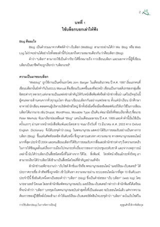 2
การใชบล็อก(Blog) ในการจัดการเรียนรู ครูพูนศักดิ์สักกทัตติยกุล
 
บทที่ 1
ใชบล็อกบอกเลาใหฟง
Blog คืออะไร
Blog เปนคํารวมมาจากศัพทคําวา เว็บล็อก (WeBlog) สามารถอานไดวา We Blog หรือ Web
Log ไมวาจะอานไดอยางไรทั้งสองคํานี้ก็บงบอกถึงความหมายเดียวกัน วาคือบล็อก (Blog)
คําวา "บล็อก" สามารถใชเปนคํากริยาไดซึ่งหมายถึง การเขียนบล็อก และนอกจากนี้ผูที่เขียน
บล็อกเปนอาชีพก็จะถูกเรียกวา "บล็อกเกอร"
ความเปนมาของบล็อก
“Weblog” ถูกใชงานเปนครั้งแรกโดย Jorn Barger ในเดือนธันวาคม ป ค.ศ. 1997 เริ่มแรกคนที่
เขียนบล็อกนั้นยังทํากันในระบบ Manual คือเขียนเว็บเพจขึ้นเองทีละหนา เขียนเปนงานอดิเรกของกลุมสื่อ
อิสระตางๆ หลายๆ แหงกลายเปนแหลงขาวสําคัญใหกับหนังสือพิมพหรือสํานักขาวชั้นนํา แตในปจจุบันนี้
ผูคนหลายลานคนจากทั่วทุกมุมโลก หันมาเขียนบล็อกกันอยางแพรหลาย ตั้งแตนักเรียน นักศึกษา
อาจารย นักเขียน ตลอดจนผูบริหารบริษัทยักษใหญ อีกทั้งยังมีเครื่องมือหรือซอฟทแวรใหเราใชในการเขียน
บล็อกไดมากมาย เชน Drupal, WordPress, Movable Type เปนตน ตอมามีฝรั่งที่ชอบเรียกสั้นๆ ชื่อนาย
Peter Merholz จับมาเรียกยอเหลือแต “Blog” แทนในเดือนเมษายน ป ค.ศ. 1999 และคําคํานี้เริ่มใชเปน
ครั้งแรกๆ ผานทางหนาหนังสือพิมพและนิตยสาร จนมาถึงวันที่ 13 มีนาคม ค.ศ. 2003 ทาง Oxford
English Dictionary จึงไดบรรจุคําวา blog ในพจนานุกรม แสดงวาไดรับการยอมรับอยางเปนทางการ
บล็อก (Blog) ขึ้นแทนศัพทยอดฮิต อันดับหนึ่ง ซึ่งถูกเสาะแสวงหา ความหมาย ทางพจนานุกรมออนไลน
มากที่สุด ประจําป 2004 และคนเขียนบล็อกก็ไดรับการยอมรับจากสื่อและสํานักขาวตางๆ ถึงความรวดเร็ว
ในการใหขอมูลตั้งแตเรื่องการเมืองไปจนกระทั่งเรื่องราวของการประชุมระดับชาติ และจากเหตุการณ
เหลานี้ นับไดวาบล็อกเปนสื่อชนิดหนึ่งที่ไมตางจาก วีดีโอ, สิ่งพิมพ, โทรทัศน หรือแมกระทั่งวิทยุ เรา
สามารถเรียกไดวาบล็อกไดเขามาเปนสื่อชนิดใหมที่สําคัญอยางแทจริง
สํานักขาวเอพีรายงานวา “เว็บไซต ดิกชั่นนารีหรือ พจนานุกรมออนไลน “เมอรเรียม-เว็บสเตอร” ได
ประกาศรายชื่อ คําศัพทซึ่งถูกคลิก เขาไปคนหา ความหมายผาน ระบบออนไลนมากที่สุด 10 อันดับแรก
ประจําปนี้ ซึ่งอันดับหนึ่งตกเปนของคําวา “บล็อก” (blog) ซึ่งเปนคํายอของ “เว็บ บล็อก” (web log) โดย
นายอาเธอร บิคเนล โฆษกสํานักพิมพพจนานุกรมฉบับ เมอรเรียม-เว็บสเตอร กลาววา สํานักพิมพไดเตรียม
ที่จะนําคําวา “บล็อก” บรรจุลงในพจนานุกรมฉบับลาสุดทั้งที่เปนเลมและ ฉบับออนไลนแลว แตจากความ
ตองการของผูใชที่หลั่งไหลเขามา ทําใหเมอรเรียม-เว็บสเตอรตัดสินใจบรรจุคําวา “บล็อก” ลงในเว็บไซตใน
 