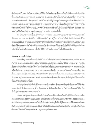 3
การใชบล็อก(Blog) ในการจัดการเรียนรู ครูพูนศักดิ์สักกทัตติยกุล
 
สังกัดบางแหงไปกอน โดยใหคําจํากัดความไววา “เว็บไซตที่บรรจุ เรื่องราวเกี่ยวกับบันทึกสวนตัวประจําวัน
ซึ่งสะทอนถึงมุมมอง ความคิดเห็นของบุคคล โดยอาจรวมลิงคเชื่อมตอไปยังเว็บไซตอื่นๆ ตามความ
ประสงคของเจาของเว็บบล็อกเองดวย” โดยทั่วไปคําศัพทที่ถูกบรรจุลงในพจนานุกรมนั้นจะตองผานการใช
งาน อยางแพรหลาย มาไมนอยกวา 20 ป ซึ่งหมายความวาคําคํานั้นจะตองถูกนํามาใชโดยทั่วไปใน
ระยะเวลาหนึ่ง อยางไรก็ตาม ปจจุบันคําศัพท ทางเทคโนโลยีรวมไปถึงโรคภัยไขเจ็บใหมๆ อยางเชน โรค
เอดส โรคไขหวัดซารส ถูกบรรจุลงในพจนานุกรมภายในระยะเวลาอันสั้น
บล็อกมีบทบาทมากขึ้นในปจจุบันในวงการสื่อมวลชนในหลายประเทศ เนื่องจากระบบแกไขที่
เรียบงาย และสามารถตีพิมพเรื่องราวไดโดยไมตองใชความรูในการเขียนเว็บไซต เปนอีกชองทางหนึ่งใน
การเผยแพรขอมูล หรือแนวความคิด โดยการเขียนบล็อกสามารถเผยแพรขอมูลสูประชาชนไดรวดเร็วและ
เสียคาใชจายนอยกวาสื่อในดานอื่นจากความนิยมที่มากขึ้น ทําใหหลายเว็บไซตเปดใหมีสวนการใชงาน
บล็อกเพิ่มขึ้นมาในเว็บของตนเอง เพื่อเรียกใหมีการเขาสูเว็บไซตมากขึ้นทั้งผูเขียนและผูอาน
ความหมายของคําวา Blog
บล็อก คือรูปแบบหนึ่งของเว็บไซต เปนการบันทึกบทความของตนเอง (Personal Journal) ลงบน
เว็บไซต โดยเนื้อหาของบล็อกนั้นสามารถครอบคลุมไดทุกเรื่อง มีเนื้อหาไดหลากหลาย ไมวาจะเปน
เรื่องราวสวนตัวที่สามารถเรียกไดวา ไดอารีออนไลน หรือเปนบทความเฉพาะดานตางๆ สามารถใชเปน
เครื่องมือสื่อสาร การประกาศขาวสาร การแสดงความคิดเห็น การเผยแพรผลงาน ในหลายดาน เชน
สิ่งแวดลอม การเมือง เทคโนโลยี กีฬา ธุรกิจการคา เปนตน อีกทั้งยังสามารถแตกแขนงไปในเนื้อหาใน
ประเภทตางๆ อีกมากมาย ตามความถนัด ความสนใจของเจาของบล็อก เพราะสิ่งสําคัญที่ทําใหบล็อกเปน
ที่นิยมก็คือ ผูเขียนบล็อกนั่นเอง
บล็อกถูกเขียนขึ้นในลําดับที่เรียงตามเวลาในการเขียน ซึ่งจะแสดงขอมูลที่เขียนลาสุดไวที่ลําดับ
แรกสุด โดยปกติบล็อกจะประกอบดวย ขอความ ภาพ ลิงค และสื่อชนิดตางๆ ไมวาจะเปน เพลง วิดีโอ หรือ
สื่ออื่นๆ ที่สามารถแสดงผลผานเว็บไซตได
จุดเดน และจุดแตกตางของบล็อกกับเว็บไซตโดยปกติคือ บล็อกเปนเครื่องมือสื่อสารที่สามารถสื่อ
ถึงความเปนกันเองระหวางผูเขียนบล็อก และผูอานบล็อกที่เปนกลุมเปาหมายผานทางระบบการแสดง
ความคิดเห็น (Comment) ของตนเองใสลงไปในบทความนั้นๆ ซึ่งทําใหผูเขียนสามารถไดผลตอบกลับโดย
ทันที บล็อกบางแหงจะมีอิทธิพลในการโนมนาวจิตใจผูอานสูงมาก แตในขณะเดียวกัน บางบล็อกก็จะเขียน
ขึ้นมาเพื่อใหอานกันในกลุมเฉพาะ เชน กลุมเพื่อนๆ หรือครอบครัว
 