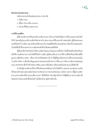 4
การใชบล็อก(Blog) ในการจัดการเรียนรู ครูพูนศักดิ์สักกทัตติยกุล
 
สวนประกอบของ Blog
บล็อกประกอบไปดวยสวนประกอบ 3 สวน คือ
1. หัวขอ (Title)
2. เนื้อหา (Post หรือ Content)
3. วันเวลาที่เขียน (Date/Time)
การใชงานบล็อก
ผูใชงานบล็อกจะแกไขและบริหารบล็อกผานทางเว็บเบราวเซอรเหมือนการใชงานและอานเว็บไซต
ทั่วไป โดยจะมีรูปแบบบริหารบล็อกที่แตกตางกัน เชนบางระบบที่มีบรรณาธิการของบล็อก ผูเขียนหลายคน
จะสงเรื่องเขาทางบล็อก และจะตองรอใหบรรณาธิการอนุมัติใหบล็อกเผยแพรกอน บล็อกถึงจะแสดงผลใน
เว็บไซตนั้นได ซึ่งจะแตกตางจากบล็อกสวนตัวที่จะใหแสดงผลไดทันที
ผูเขียนบล็อกในปจจุบันจะใชงานบล็อกในรูปแบบใดรูปแบบหนึ่งไมวา ติดตั้งซอฟตแวรของตัวเอง
หรือใชงานบล็อกผานทางเว็บไซตที่ใหบริการบล็อก ผูเขียนบล็อกสามารถใชงานไดทันทีโดยไมตองมีพื้น
ฐานความรูในดาน HTML หรือการทําเว็บไซตแตอยางใด ทําใหผูเขียนบล็อกสามารถใชเวลาสวนใหญใน
การบริหารจัดการ เพิ่มเติม ขอมูลและสารสนเทศแทนได นอกจากนี้ระบบการจัดการบล็อกจะสนับสนุน
ระบบ WYSIWYG ซึ่งทําใหงายตอการเขียน และอาจเพิ่มเติมการมีเทมเพลตในหลายแบบใหเลือกใช
สําหรับผูอานบล็อกจะใชงานไดในลักษณะเหมือนอานเว็บไซตทั่วไป และสามารถแสดงความเห็น
ไดในสวนทายของแตละบล็อกโดยอาจจะตองผานการลงทะเบียนในบางบล็อก นอกจากนี้ผูอานบล็อก
สามารถอานบล็อกไดผานระบบฟด (Feed) ซึ่งมีใหบริการในบล็อกทั่วไป ทําใหผูใชสามารถอานบล็อกได
โดยตรงผานโปรแกรมตัวอื่นโดยไมจําเปนตองเขามาสูหนาบล็อกนั้น
------------------------------------
 