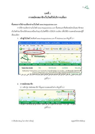 5
การใชบล็อก(Blog) ในการจัดการเรียนรู ครูพูนศักดิ์สักกทัตติยกุล
 
บทที่ 2
การสมัครสมาชิกเว็บไซตใหบริการบล็อก
ขั้นตอนการใชงานบล็อกผานเว็บไซต www.thaigoodview.com
การใชงานบล็อกผานเว็บไซต www.thaigoodview.com ขั้นตอนแรกคือตองสมัครเปนสมาชิกของ
เว็บไซตกอน ซึ่งจะมีลักษณะเหมือนกันทุกเว็บไซตที่มีการใหบริการบล็อก เพื่อใหมีการแสดงตัวตนของผูที่
เขียนบล็อก
1. เขาสูเว็บไซต โดยพิมพ www.thaigoodview.com ที่ Address bar ดังรูปที่ 2-1
รูปที่ 2-1 
2. การสมัครสมาชิก
2.1 คลิกปุม "สมัครสมาชิก" ที่มุมขวาบนของหนาตาง ดังรูปที่ 2-2
รูปที่ 2-2
 