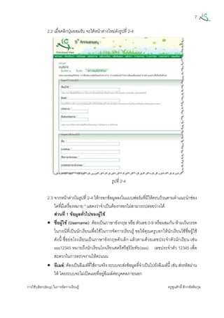 7
การใชบล็อก(Blog) ในการจัดการเรียนรู ครูพูนศักดิ์สักกทัตติยกุล
 
2.2 เมื่อคลิกปุมยอมรับ จะไดหนาตางใหมดังรูปที่ 2-4
รูปที่ 2-4
2.3 จากหนาตางในรูปที่ 2-4 ใหกรอกขอมูลลงในแบบฟอรมที่มีใหครบถวนตามคําแนะนําชอง
ใดที่มีเครื่องหมาย * แสดงวาจําเปนตองกรอกไมสามารถปลอยวางได
สวนที่ 1 ขอมูลทั่วไปของผูใช
• ชื่อผูใช (Username): ตองเปนภาษาอังกฤษ หรือ ตัวเลข 0-9 หรือผสมกัน หามเวนวรรค
ในกรณีที่เปนนักเรียนเพื่อใชในการจัดการเรียนรู ขอใหคุณครูบอกใหนักเรียนใชชื่อผูใช
ดังนี้ ชื่อยอโรงเรียนเปนภาษาอังกฤษตัวเล็ก แลวตามดวยเลขประจําตัวนักเรียน เชน
sss12345 หมายถึงนักเรียนโรงเรียนสตรีศรีสุริโยทัย(sss) เลขประจําตัว 12345 เพื่อ
สะดวกในการตรวจงานใหคะแนน
• อีเมล: ตองเปนอีเมลที่ใชงานจริง ระบบจะสงขอมูลที่จําเปนไปยังอีเมลนี้ เชน สงรหัสผาน
ให โดยระบบจะไมเปดเผยที่อยูอีเมลตอบุคคลภายนอก
 