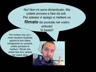No! Non mi sono dimenticato. Ma potete provare a fare da soli.  Per adesso vi spiego a mettere un  filmato  da youtube nel vostro articolo! Vi basta? Per evitare che con i vostri studenti dobbiate gestire la loro libera navigazione su youtube, potete pensare di mettere i filmati che volete fare loro vedere nel vostro blog. 