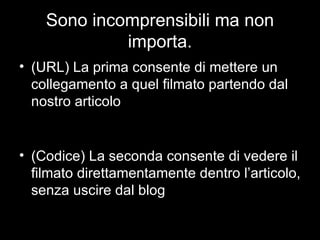 Sono incomprensibili ma non importa. (URL) La prima consente di mettere un collegamento a quel filmato partendo dal nostro articolo (Codice) La seconda consente di vedere il filmato direttamentamente dentro l’articolo, senza uscire dal blog 