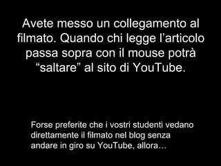Avete messo un collegamento al filmato. Quando chi legge l’articolo passa sopra con il mouse potrà “saltare” al sito di YouTube. Forse preferite che i vostri studenti vedano direttamente il filmato nel blog senza andare in giro su YouTube, allora… 