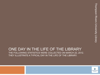 Thompson Rivers University Library
ONE DAY IN THE LIFE OF THE LIBRARY
THE FOLLOWING STATISTICS WERE COLLECTED ON MARCH 22, 2012.
THEY ILLUSTRATE A TYPICAL DAY IN THE LIFE OF THE LIBRARY.
 