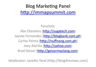 Blog	
  Marke+ng	
  Panel	
  
         h/p://immapsummit.com	
  	
  

                           Panelists:	
  
        Abe	
  Olandres	
  (h/p://yugatech.com)	
  
    Jayvee	
  Fernandez	
  (h/p://blogbank.com.ph)	
  
      Carlos	
  Palma	
  (h/p://nuﬀnang.com.ph)	
  
          Joey	
  Alarilla	
  (h/p://yahoo.com)	
  
      Brad	
  Geiser	
  (h/p://geisermaclang.com)	
  

Moderator:	
  Jane/e	
  Toral	
  (h/p://blog4reviews.com)	
  
 