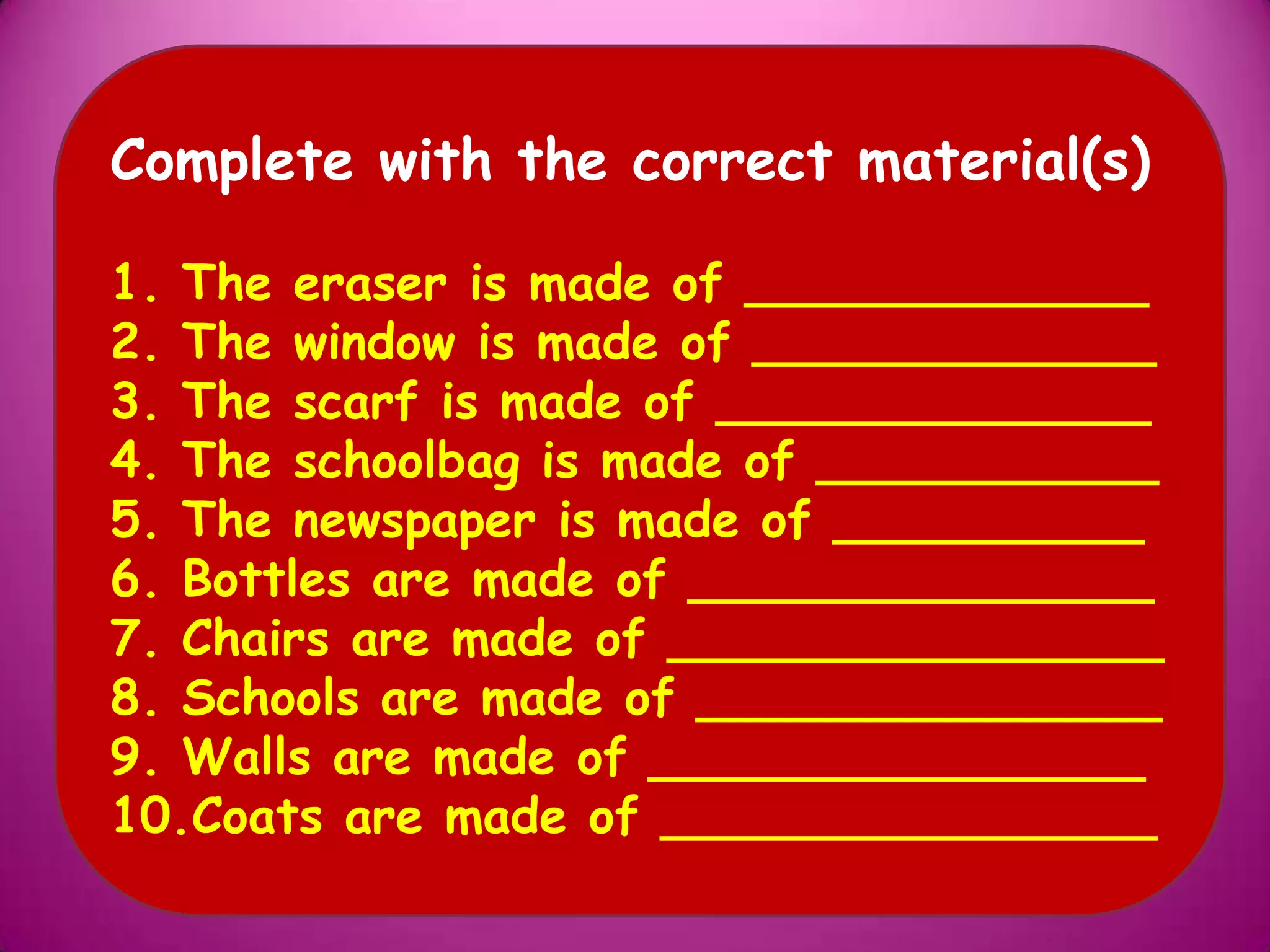 Complete with the correct material(s)
1. The eraser is made of _____________
2. The window is made of _____________
3. The scarf is made of ______________
4. The schoolbag is made of ___________
5. The newspaper is made of __________
6. Bottles are made of _______________
7. Chairs are made of ________________
8. Schools are made of _______________
9. Walls are made of ________________
10.Coats are made of ________________
