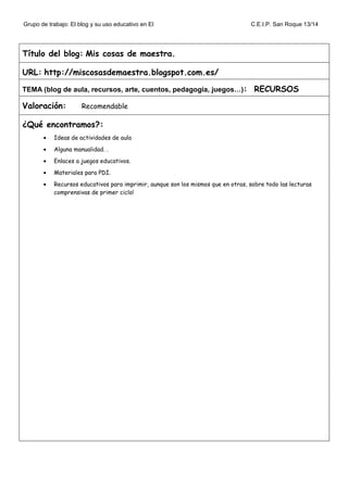 Grupo de trabajo: El blog y su uso educativo en EI C.E.I.P. San Roque 13/14
Título del blog: Mis cosas de maestra.
URL: http://miscosasdemaestra.blogspot.com.es/
TEMA (blog de aula, recursos, arte, cuentos, pedagogía, juegos…): RECURSOS
Valoración: Recomendable
¿Qué encontramos?:
• Ideas de actividades de aula
• Alguna manualidad. .
• Enlaces a juegos educativos.
• Materiales para PDI.
• Recursos educativos para imprimir, aunque son los mismos que en otras, sobre todo las lecturas
comprensivas de primer ciclo!
 