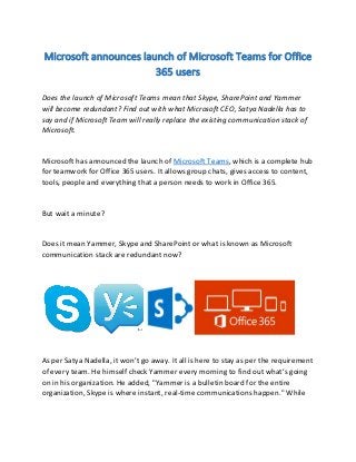 Microsoft announces launch of Microsoft Teams for Office
365 users
Does the launch of Microsoft Teams mean that Skype, SharePoint and Yammer
will become redundant? Find out with what Microsoft CEO, Satya Nadella has to
say and if Microsoft Team will really replace the existing communication stack of
Microsoft.
Microsoft has announced the launch of Microsoft Teams, which is a complete hub
for teamwork for Office 365 users. It allows group chats, gives access to content,
tools, people and everything that a person needs to work in Office 365.
But wait a minute?
Does it mean Yammer, Skype and SharePoint or what is known as Microsoft
communication stack are redundant now?
As per Satya Nadella, it won’t go away. It all is here to stay as per the requirement
of every team. He himself check Yammer every morning to find out what’s going
on in his organization. He added, "Yammer is a bulletin board for the entire
organization, Skype is where instant, real-time communications happen." While
 