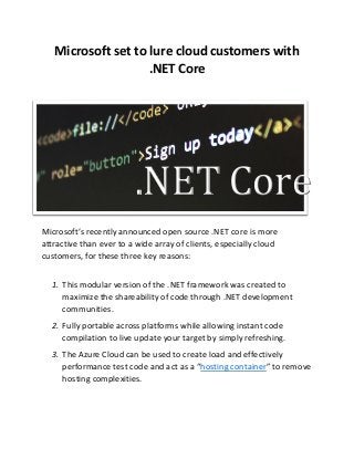 Microsoft set to lure cloud customers with
.NET Core
.NET Core
Mi rosoft’s re e tly a ou ed open source .NET core is more
attractive than ever to a wide array of clients, especially cloud
customers, for these three key reasons:
1. This modular version of the .NET framework was created to
maximize the shareability of code through .NET development
communities.
2. Fully portable across platforms while allowing instant code
compilation to live update your target by simply refreshing.
3. The Azure Cloud can be used to create load and effectively
perfor a e test ode a d a t as a hosting container to re o e
hosting complexities.
 