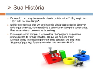  Sua História


De acordo com pesquisadores da história da internet, o 1º blog surgiu em
1997, feito por Jorn Barger*.



Ele foi o pioneiro ao criar um sistema onde uma pessoa poderia escrever
tudo o que quisesse, com frequência e contendo espaço para comentários.
Para esse sistema, deu o nome de Weblog.



É claro que, como sempre, o termo oficial não “pegou” e as pessoas
pronunciavam de formas variadas, até que um homem, Peter
Merholz, achou interessante partir em duas palavras “we-blog” (nós
“blogamos”) que logo foram encurtadas para uma só – BLOG.

 