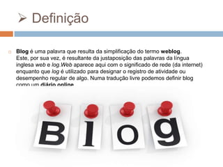  Definição


Blog é uma palavra que resulta da simplificação do termo weblog.
Este, por sua vez, é resultante da justaposição das palavras da língua
inglesa web e log.Web aparece aqui com o significado de rede (da internet)
enquanto que log é utilizado para designar o registro de atividade ou
desempenho regular de algo. Numa tradução livre podemos definir blog
como um diário online.

 
