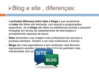 Blog e site , diferenças:


A principal diferença entre sites e blogs é que usualmente
os sites são feitos sob demanda, com layouts e programações
específicas. Já os blogs são feitos em plataformas prontas e possuem
limitações em termos de cadastramento de informações e
principalmente aspectos de layout.



Sites transmitem uma imagem mais profissional dos serviços e
produtos ofertados. Tendem a ser mais tradicionais e formais.



Blogs são mais espontâneos e tem conteúdos mais flexíveis,
expressando opiniões pessoais. Normalmente permitem mais
interatividade com os internautas.

SITE

 