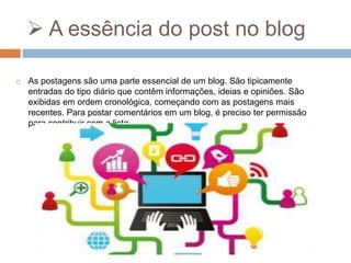  A essência do post no blog


As postagens são uma parte essencial de um blog. São tipicamente
entradas do tipo diário que contêm informações, ideias e opiniões. São
exibidas em ordem cronológica, começando com as postagens mais
recentes. Para postar comentários em um blog, é preciso ter permissão
para contribuir com a lista.

 