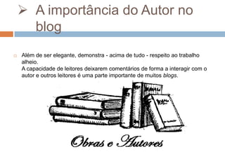  A importância do Autor no
blog


Além de ser elegante, demonstra - acima de tudo - respeito ao trabalho
alheio.
A capacidade de leitores deixarem comentários de forma a interagir com o
autor e outros leitores é uma parte importante de muitos blogs.

 