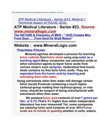 Share Page9 Friends OnlineLive UpdatesAccountsYou are offline. Go online




         ATP Medical Literature - Series #23. Medical /
         Technical Aspect of FULVIC ACID.
   ATP Medical Literature - Series #23. Source:
   www.minerallogic.com
   The NATURE & Chemistry of MEN - " GOD Created Men
   From Dust . . . From Dust He Shall Return”
   ----------------------------------------------------------------
   Website : www.MineralLogic.com
       Proprietary Process:
              MineralLogichas developed a process for leaching
         fulvic colloids from fulvic shale using only water as a
         leaching agent.Many companies use extraction acids or
         other extraction agents to leach fulvic acids from
         various shale's such as lignite. Understand that humic
         shale contains no free form fulvic acids. They are
         separated from the humic acid by leaching,and
         activating them with water.
       Using extractents other than water will damage certain
         fulvic bonds.Products containing a much higher
         carboxyl-group reading than hydroxyl-group, or vise
         versa, should be suspect of being manufactured with
         extractents other than water.
               We produce fulvic acid contents of over 7 grams per
         liter, or 0.7%.That's 3½ higher than either independent
         laboratory has ever measured! Yet, some companies
         are claiming fulvic acid contents of over 30%! Fulvic
         acids are to minute in quantity,whether in soils, waters,
 