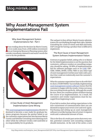 15/10/2010 20:10
                                     blog.mintek.com



                                    Why Asset Management System
                                    Implementations Fail

                                           Why Asset Management System                            The sad part is they all lost; Marin County adminis-
                                            Implementations Fail - Part I                         trators for not thinking through their idea, Deloitte
                                                                                                  Consulting for a lack of vision and skill and lastly,


                                    I
                                       was reading about the decision by Marin County,            SAP’s image for having a product that is difficult to
                                       CA to walk away from a $30 million investment              implement.
                                       in an Enterprise Resource Planning system after
                                    outside consultants claimed it and wasn’t worth the               The Root Cause of Asset Management
                                    cost to fix the problems.                                        System Software Implementation Failure

                                                                                                  Contrary to popular belief, asking who is to blame
                                                                                                  for the failed implementation is not the question that
                                                                                                  customers, software vendors or consulting compa-
                                                                                                  nies should be asking. 50-90% of implementations
                                                                                                  fail for software packages such as an EAM, ERP ,
                                                                                                  CBM, CMMS, IWMS, CIFM, FMIS or any other type
                                                                                                  of asset management tool because Sales sold a pro-
                                                                                                  duct that could not realistically meet the customer’s
                                                                                                  expectations.

                                                                                                  What do customer expectations have to do with this?
                                                                                                  In short, EVERYTHING! Successfully implementing
                                                                                                  asset management system software means that the
                                                                                                  customer is happy with the results. It does not mean
 Click here to send your feedback




                                                                                                  that everything works perfectly. Although this would
                                                                                                  be nice, there are countless points of failure during
                                                                                                  the course of an implementation. As a result, the
                                                                                                  customers and vendor expectations must be ma-
                                                                                                  naged from beginning to end.

                                         A Case Study of Asset Management                         If you fail to realize that setting expectations is the
                                            Implementation Gone Wrong                             true cornerstone of communication then you are
                                                                                                  doomed to repeat your errors over and over again.
                                    This asset management implementation disaster is              Purchasing and setting up an asset management
joliprint




                                    destined to become a case study for graduate bu-              software is not like buying a box of cereal. It requires
                                    siness programs because the parties failed to set             work and a substantial amount of time.
                                    the customers expectations but also because Marin
                                    County and Deloitte Consulting were blaming each              This is the first of a multi-part series that every ven-
 Printed with




                                    other while the software vendor, SAP, took little or          dor, potential customer and consulting company
                                    no responsibility for its products.                           should memorize. At the end of the series a new


                                          http://blog.mintek.com/Enterprise_Asset_Management/bid/52097/Why-Asset-Management-System-Implementations-Fail-Part-I


                                                                                                                                                        Page 1
 