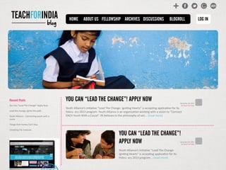 blog
HOME ABOUT US BLOGROLL LOG INARCHIVES DISCUSSIONSFELLOWSHIP
YOU CAN “LEAD THE CHANGE”! APPLY NOW
Youth Alliance’s initiative “Lead The Change- Igniting Hearts” is accepting application for its
Febru- ary 2013 program. Youth Alliance is an organization working with a vision to “Connect
EACH Youth With a Cause”. YA believes in the philosophy of sen... (read more)
YOU CAN “LEAD THE CHANGE”!
APPLY NOW
Youth Alliance’s initiative “Lead The Change-
Igniting Hearts” is accepting application for its
Febru- ary 2013 program... (read more)
December 30, 2012
by Teach For India
December 30, 2012
by Teach For India
Recent Posts
You Can “Lead The Change” Apply Now
Lead the change, ignite the path
Youth Alliance - Connecting youth with a
cause
Things that money Can’t Buy
Unveiling the treasure
 