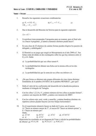 4º E.S.O. Matemáticas B
Modelo de Examen ESTADÍSTICA, COMBINATORIA Y PROBABILIDAD 12 de junio de 2012
Nombre y Apellidos _____________________________________________________
1. Resuelve las siguientes ecuaciones combinatorias
a) 2132 −⋅= xx PP b) 4,6, 7 xx CC ⋅= c)
172,2, =− xx VVR
2. Haz el desarrollo del Binomio de Newton para la siguiente expresión:
( )7
32 +x =
3. Un profesor tiene preparadas 9 preguntas para un examen, pero al final solo
va a hacer 4 preguntas. ¿Cuántos exámenes distintos puede hacer?.
4. En una clase de 22 alumnos de cuántas formas pueden elegirse los puestos de
delegado y subdelegado?.
5. El Dominó es un juego que surgió en Mesopotamia en el año 2090 a.C. Sus
fichas están divididas en dos rectángulos sobre las que hay números entre el
0 y el 6. Halla:
a) La probabilidad de que sus cifras sumen 9.
b) La probabilidad de obtener una ficha con la misma cifra en los dos
rectángulos
c) La probabilidad de que la suma de sus cifras sea inferior a 6.
6. ¿De que forma se obtienen más grupos diferentes de cinco letras distintas:
tomándolas de la palabra JAVIER ó de la palabra MENDEZ?, ¿por qué?.
7. Halla el valor de los coeficientes del desarrollo de la duodécima potencia
mediante el triángulo de Tartaglia.
8. Con las cifras 1,2,3,4 y 5: ¿cuántos números de tres cifras se pueden formar?,
¿cuántos son mayores de 5000?, ¿cuántos son menores de 2000?.
9. Con los colores rojo, azul, verde y amarillo, ¿cuántas banderas distintas sin
repetirse colores pueden hacerse con tres franjas horizontales?.
10. En el experimento aleatorio lanzar un dado de 8 caras, sea el suceso
A=”Sacar un número menor de 5”, el suceso B=”Sacar un número primo” y
C=”Sacar un número par”.
Halla:
a) BA  b) CB  c) CA  d) CBA 
e) A f) CA 
Representa los resultados en un diagrama de Venn y calcula las probabilidades
de obtener: g) ( )BAP  h) ( )CAP  i) ( )CBP 
 