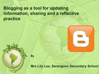 Blogging as a tool for updating
information, sharing and a reflective
practice
By
Mrs Lily Lee, Serangoon Secondary School
 