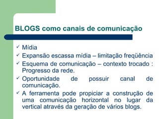 BLOGS como canais de comunicação Mídia Expansão escassa mídia – limitação freqüência Esquema de comunicação – contexto trocado : Progresso da rede. Oportunidade de possuir canal de comunicação. A ferramenta pode propiciar a construção de uma comunicação horizontal no lugar da vertical através da geração de vários blogs.   