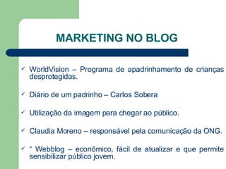 MARKETING NO BLOG WorldVision – Programa de apadrinhamento de crianças desprotegidas. Diário de um padrinho – Carlos Sobera Utilização da imagem para chegar ao público. Claudia Moreno – responsável pela comunicação da ONG. “  Webblog – econômico, fácil de atualizar e que permite sensibilizar público jovem. 