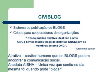 CIVIBLOG Sistema de publicação de BLOGS Criado para cooperadores de organizações “  Nosso público objetivo ideal não é uma ONG ( Temos muitos blogs de distintas ONGS) sim os  membros de uma ONG”.   Graemme Bunton Atrativo – caráter humano que os BLOGS podem anconrar a comunicação social. Anedota AISHA – Única vez que sentiu-se ela mesma foi quando pode “blogar” 