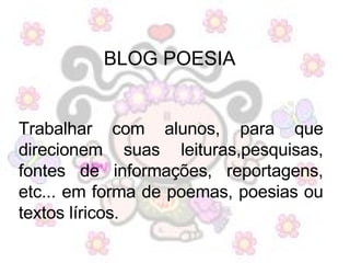 BLOG POESIA   Trabalhar com alunos, para que direcionem suas leituras,pesquisas, fontes de informações, reportagens, etc... em forma de poemas, poesias ou textos líricos.  