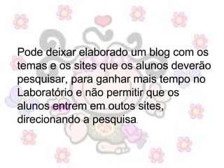 Pode deixar elaborado um blog com os temas e os sites que os alunos deverão pesquisar, para ganhar mais tempo no Laboratório e não permitir que os alunos entrem em outos sites, direcionando a pesquisa . 