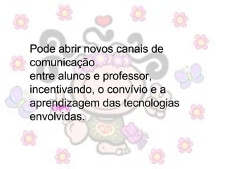 Pode abrir novos canais de comunicação  entre alunos e professor,  incentivando, o convívio e a aprendizagem das tecnologias envolvidas.  