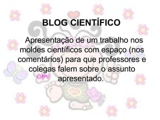 BLOG CIENTÍFICO   Apresentação de um trabalho nos moldes científicos com espaço (nos comentários) para que professores e colegas falem sobre o assunto apresentado.  