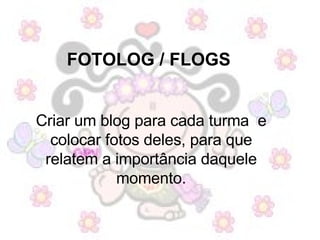 FOTOLOG / FLOGS  Criar um blog para cada turma  e colocar fotos deles, para que relatem a importância daquele momento. 