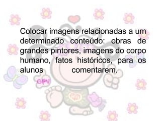 Colocar imagens relacionadas a um determinado conteúdo: obras de grandes pintores, imagens do corpo humano, fatos históricos, para os alunos comentarem.  