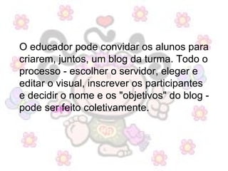 O educador pode convidar os alunos para criarem, juntos, um blog da turma. Todo o processo - escolher o servidor, eleger e editar o visual, inscrever os participantes e decidir o nome e os "objetivos" do blog - pode ser feito coletivamente.  