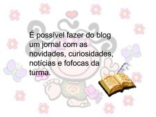 É possível fazer do blog um jornal com as novidades, curiosidades, notícias e fofocas da turma.  