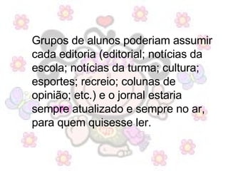Grupos de alunos poderiam assumir cada editoria (editorial; notícias da escola; notícias da turma; cultura; esportes; recreio; colunas de opinião; etc.) e o jornal estaria sempre atualizado e sempre no ar, para quem quisesse ler. 