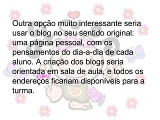 Outra opção muito interessante seria usar o blog no seu sentido original: uma página pessoal, com os pensamentos do dia-a-dia de cada aluno. A criação dos blogs seria orientada em sala de aula, e todos os endereços ficariam disponíveis para a turma.  
