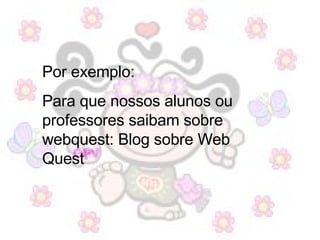 Por exemplo:  Para que nossos alunos ou professores saibam sobre webquest: Blog sobre Web Quest 