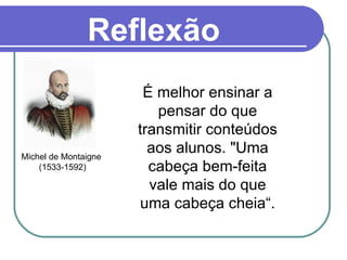 Reflexão É melhor ensinar a pensar do que transmitir conteúdos aos alunos. "Uma cabeça bem-feita vale mais do que uma cabeça cheia“. Michel de Montaigne  (1533-1592) 