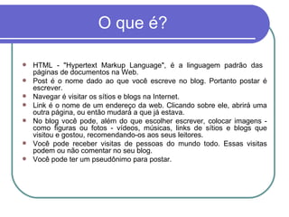 O que é? HTML - "Hypertext Markup Language", é a linguagem padrão das  páginas de documentos na Web. Post é o nome dado ao que você escreve no blog. Portanto postar é escrever. Navegar é visitar os sítios e blogs na Internet. Link é o nome de um endereço da web. Clicando sobre ele, abrirá uma outra página, ou então mudará a que já estava. No blog você pode, além do que escolher escrever, colocar imagens - como figuras ou fotos - vídeos, músicas, links de sítios e blogs que visitou e gostou, recomendando-os aos seus leitores. Você pode receber visitas de pessoas do mundo todo. Essas visitas podem ou não comentar no seu blog. Você pode ter um pseudônimo para postar. 