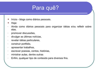 Para quê? Início - blogs como diários pessoais.  Hoje: Ainda como diários pessoais para organizar idéias e/ou refletir sobre elas. promover discussões,  divulgar as últimas notícias,  revelar idéias particulares, construir portfolio, apresentar trabalhos, escrever poesias, contos, histórias, ministrar aulas, dentre outras Enfim, qualquer tipo de conteúdo para diversos fins.  