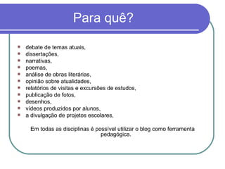 Para quê? debate de temas atuais, dissertações, narrativas,  poemas, análise de obras literárias,  opinião sobre atualidades,  relatórios de visitas e excursões de estudos,  publicação de fotos,  desenhos, vídeos produzidos por alunos, a divulgação de projetos escolares, Em todas as disciplinas é possível utilizar o blog como ferramenta pedagógica.  