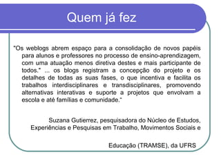 Quem já fez "Os weblogs abrem espaço para a consolidação de novos papéis para alunos e professores no processo de ensino-aprendizagem, com uma atuação menos diretiva destes e mais participante de todos." ... os blogs registram a concepção do projeto e os detalhes de todas as suas fases, o que incentiva e facilita os trabalhos interdisciplinares e transdisciplinares, promovendo alternativas interativas e suporte a projetos que envolvam a escola e até famílias e comunidade.“ Suzana Gutierrez, pesquisadora do Núcleo de Estudos, Experiências e Pesquisas em Trabalho, Movimentos Sociais e Educação (TRAMSE), da UFRS   