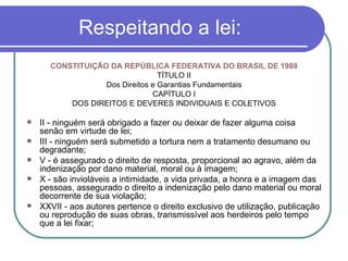 Respeitando a lei: CONSTITUIÇÃO DA REPÚBLICA FEDERATIVA DO BRASIL DE 1988 TÍTULO II Dos Direitos e Garantias Fundamentais CAPÍTULO I DOS DIREITOS E DEVERES INDIVIDUAIS E COLETIVOS II - ninguém será obrigado a fazer ou deixar de fazer alguma coisa senão em virtude de lei; III - ninguém será submetido a tortura nem a tratamento desumano ou degradante; V - é assegurado o direito de resposta, proporcional ao agravo, além da indenização por dano material, moral ou à imagem; X - são invioláveis a intimidade, a vida privada, a honra e a imagem das pessoas, assegurado o direito a indenização pelo dano material ou moral decorrente de sua violação; XXVII - aos autores pertence o direito exclusivo de utilização, publicação ou reprodução de suas obras, transmissível aos herdeiros pelo tempo que a lei fixar; 