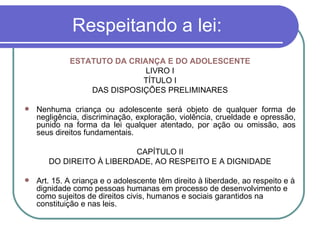 Respeitando a lei: ESTATUTO DA CRIANÇA E DO ADOLESCENTE LIVRO I TÍTULO I DAS DISPOSIÇÕES PRELIMINARES Nenhuma criança ou adolescente será objeto de qualquer forma de negligência, discriminação, exploração, violência, crueldade e opressão, punido na forma da lei qualquer atentado, por ação ou omissão, aos seus direitos fundamentais. CAPÍTULO II DO DIREITO À LIBERDADE, AO RESPEITO E A DIGNIDADE Art. 15. A criança e o adolescente têm direito à liberdade, ao respeito e à dignidade como pessoas humanas em processo de desenvolvimento e como sujeitos de direitos civis, humanos e sociais garantidos na constituição e nas leis. 