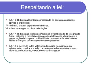 Respeitando a lei: Art. 16. O direito à liberdade compreende os seguintes aspectos: I – opinião e expressão; IV – brincar, praticar esportes e divertir-se, VII – buscar refúgio, auxílio e orientação. Art. 17. O direito ao respeito consiste na inviolabilidade da integridade física, psíquica e moral da criança e do adolescente, abrangendo a preservação da imagem, da identidade, da autonomia, dos valores, idéias e crenças, dos espaços e objetos pessoais. Art. 18. é dever de todos velar pela dignidade da criança e do adolescente, pondo-os a salvo de qualquer tratamento desumano, violento, aterrorizante, vexatório ou constrangedor 