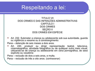 Respeitando a lei: TÍTULO VII DOS CRIMES E DAS INFRAÇÕES ADMINISTRATIVAS CAPÍTULO I DOS CRIMES SEÇÃO II DOS CRIMES EM ESPÉCIE Art. 232. Submeter a criança ou adolescente sob sua autoridade, guarda ou vigilância a vexame ou a constrangimento: Pena – detenção de seis meses a dois anos. Art. 240. produzir ou dirigir representação teatral, televisiva, cinematográfica, atividade fotográfica ou de qualquer outro meio visual, utilizando-se de criança ou adolescente em cena pornográfica, de sexo explícito ou vexatória: Pena – reclusão de dois a seis anos, e multa. Pena – reclusão de três a oito anos. (contracenar) 